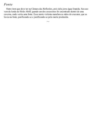 Fonte
Outro item que deve ter na Câmara das Reflexões, pois dela jorra água límpida. Seu uso
vem da lenda de Hirão Abiff, quando um dos assassinos foi encontrado dentro de uma
caverna, onde vertia uma fonte. Essa morte violenta manchou as mãos do executor, que as
lavou na fonte, purificando-se e justificando-se pela morte produzida.
 