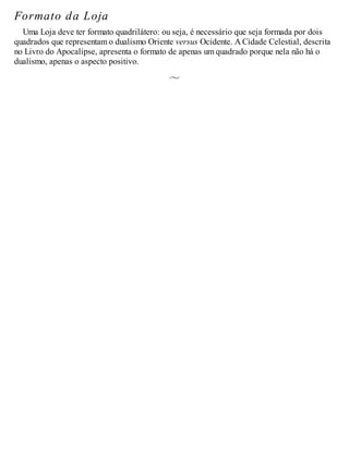Formato da Loja
Uma Loja deve ter formato quadrilátero: ou seja, é necessário que seja formada por dois
quadrados que representam o dualismo Oriente versus Ocidente. A Cidade Celestial, descrita
no Livro do Apocalipse, apresenta o formato de apenas um quadrado porque nela não há o
dualismo, apenas o aspecto positivo.
 