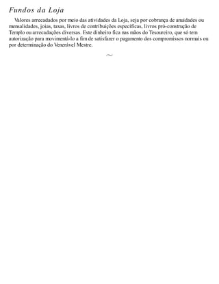 Fundos da Loja
Valores arrecadados por meio das atividades da Loja, seja por cobrança de anuidades ou
mensalidades, joias, taxas, livros de contribuições específicas, livros pró-construção de
Templo ou arrecadações diversas. Este dinheiro fica nas mãos do Tesoureiro, que só tem
autorização para movimentá-lo a fim de satisfazer o pagamento dos compromissos normais ou
por determinação do Venerável Mestre.
 