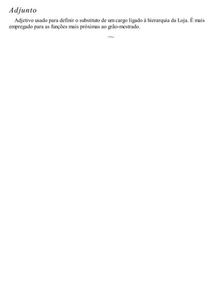 Adjunto
Adjetivo usado para definir o substituto de um cargo ligado à hierarquia da Loja. É mais
empregado para as funções mais próximas ao grão-mestrado.
 