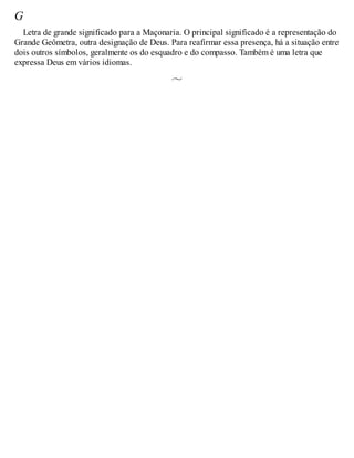 G
Letra de grande significado para a Maçonaria. O principal significado é a representação do
Grande Geômetra, outra designação de Deus. Para reafirmar essa presença, há a situação entre
dois outros símbolos, geralmente os do esquadro e do compasso. Também é uma letra que
expressa Deus em vários idiomas.
 