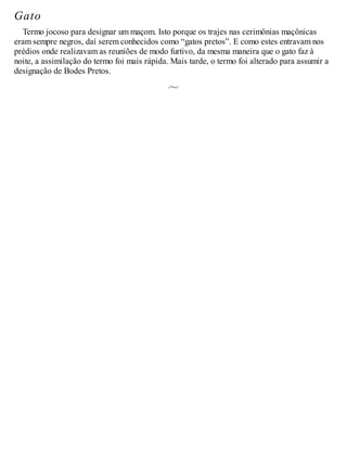 Gato
Termo jocoso para designar um maçom. Isto porque os trajes nas cerimônias maçônicas
eram sempre negros, daí serem conhecidos como “gatos pretos”. E como estes entravam nos
prédios onde realizavam as reuniões de modo furtivo, da mesma maneira que o gato faz à
noite, a assimilação do termo foi mais rápida. Mais tarde, o termo foi alterado para assumir a
designação de Bodes Pretos.
 