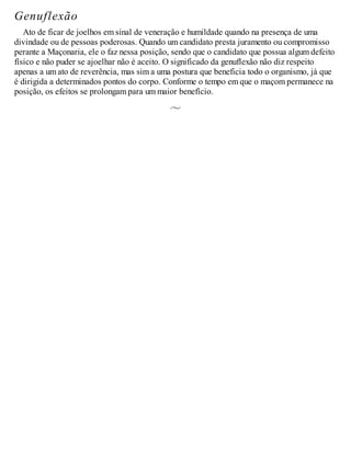 Genuflexão
Ato de ficar de joelhos em sinal de veneração e humildade quando na presença de uma
divindade ou de pessoas poderosas. Quando um candidato presta juramento ou compromisso
perante a Maçonaria, ele o faz nessa posição, sendo que o candidato que possua algum defeito
físico e não puder se ajoelhar não é aceito. O significado da genuflexão não diz respeito
apenas a um ato de reverência, mas sim a uma postura que beneficia todo o organismo, já que
é dirigida a determinados pontos do corpo. Conforme o tempo em que o maçom permanece na
posição, os efeitos se prolongam para um maior benefício.
 