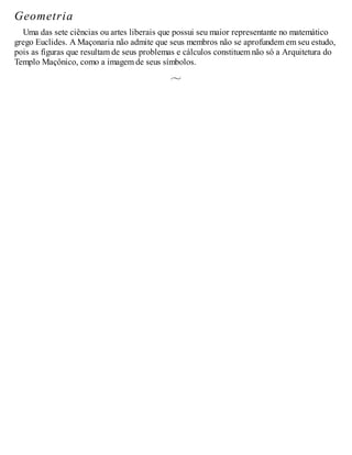 Geometria
Uma das sete ciências ou artes liberais que possui seu maior representante no matemático
grego Euclides. A Maçonaria não admite que seus membros não se aprofundem em seu estudo,
pois as figuras que resultam de seus problemas e cálculos constituem não só a Arquitetura do
Templo Maçônico, como a imagem de seus símbolos.
 
