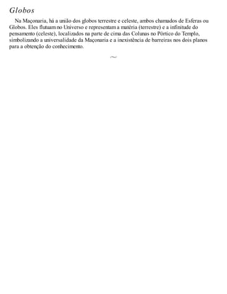 Globos
Na Maçonaria, há a união dos globos terrestre e celeste, ambos chamados de Esferas ou
Globos. Eles flutuam no Universo e representam a matéria (terrestre) e a infinitude do
pensamento (celeste), localizados na parte de cima das Colunas no Pórtico do Templo,
simbolizando a universalidade da Maçonaria e a inexistência de barreiras nos dois planos
para a obtenção do conhecimento.
 