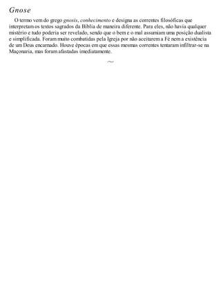 Gnose
O termo vem do grego gnosis, conhecimento e designa as correntes filosóficas que
interpretam os textos sagrados da Bíblia de maneira diferente. Para eles, não havia qualquer
mistério e tudo poderia ser revelado, sendo que o bem e o mal assumiam uma posição dualista
e simplificada. Foram muito combatidas pela Igreja por não aceitarem a Fé nem a existência
de um Deus encarnado. Houve épocas em que essas mesmas correntes tentaram infiltrar-se na
Maçonaria, mas foram afastadas imediatamente.
 