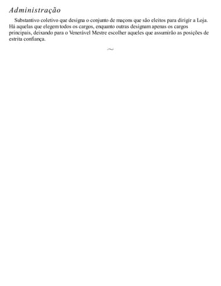 Administração
Substantivo coletivo que designa o conjunto de maçons que são eleitos para dirigir a Loja.
Há aquelas que elegem todos os cargos, enquanto outras designam apenas os cargos
principais, deixando para o Venerável Mestre escolher aqueles que assumirão as posições de
estrita confiança.
 