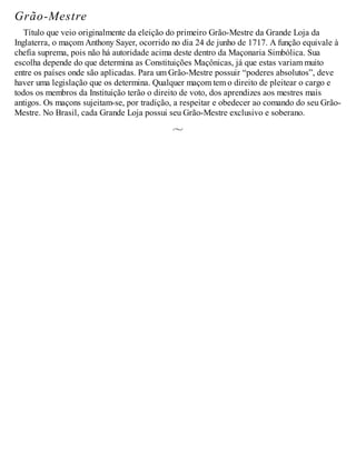 Grão-Mestre
Título que veio originalmente da eleição do primeiro Grão-Mestre da Grande Loja da
Inglaterra, o maçom Anthony Sayer, ocorrido no dia 24 de junho de 1717. A função equivale à
chefia suprema, pois não há autoridade acima deste dentro da Maçonaria Simbólica. Sua
escolha depende do que determina as Constituições Maçônicas, já que estas variam muito
entre os países onde são aplicadas. Para um Grão-Mestre possuir “poderes absolutos”, deve
haver uma legislação que os determina. Qualquer maçom tem o direito de pleitear o cargo e
todos os membros da Instituição terão o direito de voto, dos aprendizes aos mestres mais
antigos. Os maçons sujeitam-se, por tradição, a respeitar e obedecer ao comando do seu Grão-
Mestre. No Brasil, cada Grande Loja possui seu Grão-Mestre exclusivo e soberano.
 