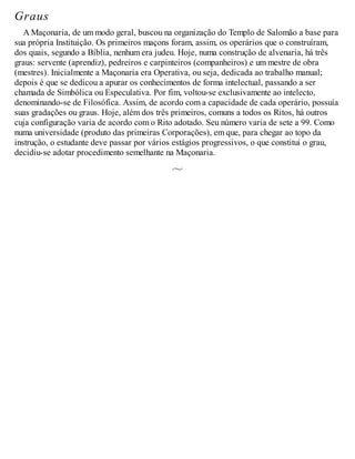 Graus
A Maçonaria, de um modo geral, buscou na organização do Templo de Salomão a base para
sua própria Instituição. Os primeiros maçons foram, assim, os operários que o construíram,
dos quais, segundo a Bíblia, nenhum era judeu. Hoje, numa construção de alvenaria, há três
graus: servente (aprendiz), pedreiros e carpinteiros (companheiros) e um mestre de obra
(mestres). Inicialmente a Maçonaria era Operativa, ou seja, dedicada ao trabalho manual;
depois é que se dedicou a apurar os conhecimentos de forma intelectual, passando a ser
chamada de Simbólica ou Especulativa. Por fim, voltou-se exclusivamente ao intelecto,
denominando-se de Filosófica. Assim, de acordo com a capacidade de cada operário, possuía
suas gradações ou graus. Hoje, além dos três primeiros, comuns a todos os Ritos, há outros
cuja configuração varia de acordo com o Rito adotado. Seu número varia de sete a 99. Como
numa universidade (produto das primeiras Corporações), em que, para chegar ao topo da
instrução, o estudante deve passar por vários estágios progressivos, o que constitui o grau,
decidiu-se adotar procedimento semelhante na Maçonaria.
 