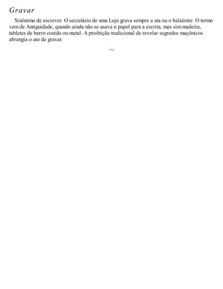 Gravar
Sinônimo de escrever. O secretário de uma Loja grava sempre a ata ou o balaústre. O termo
vem da Antiguidade, quando ainda não se usava o papel para a escrita, mas sim madeira,
tabletes de barro cozido ou metal. A proibição tradicional de revelar segredos maçônicos
abrangia o ato de gravar.
 