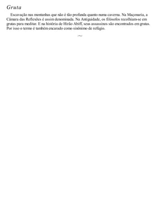 Gruta
Escavação nas montanhas que não é tão profunda quanto numa caverna. Na Maçonaria, a
Câmara das Reflexões é assim denominada. Na Antiguidade, os filósofos recolhiam-se em
grutas para meditar. E na história de Hirão Abiff, seus assassinos são encontrados em grutas.
Por isso o termo é também encarado como sinônimo de refúgio.
 