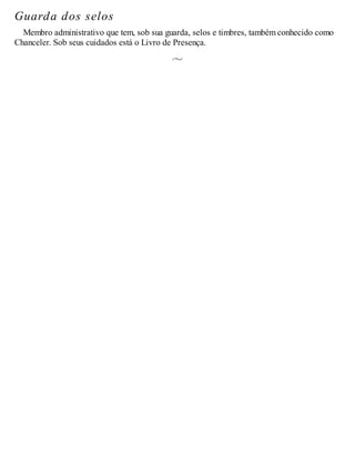 Guarda dos selos
Membro administrativo que tem, sob sua guarda, selos e timbres, também conhecido como
Chanceler. Sob seus cuidados está o Livro de Presença.
 