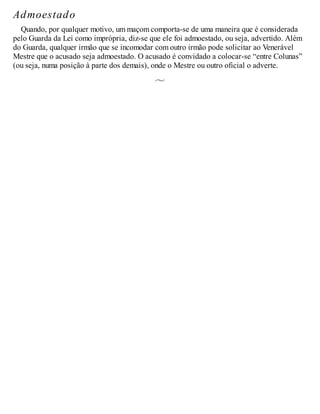 Admoestado
Quando, por qualquer motivo, um maçom comporta-se de uma maneira que é considerada
pelo Guarda da Lei como imprópria, diz-se que ele foi admoestado, ou seja, advertido. Além
do Guarda, qualquer irmão que se incomodar com outro irmão pode solicitar ao Venerável
Mestre que o acusado seja admoestado. O acusado é convidado a colocar-se “entre Colunas”
(ou seja, numa posição à parte dos demais), onde o Mestre ou outro oficial o adverte.
 