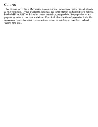 Gutural
No Grau de Aprendiz, a Maçonaria ensina uma postura em que uma parte é dirigida através
da mão espalmada, levada à Garganta, sendo daí que surge o termo. Cada grau possui parte da
Lenda de Hirão Abiff. No Primeiro, um dos assassinos, arrependido, diz que prefere ter sua
garganta cortada a ter que trair seu Mestre. Esse sinal, chamado Gutural, recorda a lenda. De
acordo com o aspecto esotérico, essa postura controla as paixões e as emoções, vindas de
“dentro para fora”.
 