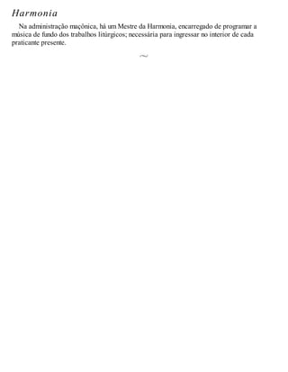 Harmonia
Na administração maçônica, há um Mestre da Harmonia, encarregado de programar a
música de fundo dos trabalhos litúrgicos; necessária para ingressar no interior de cada
praticante presente.
 