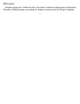 Hércules
Semideus grego que é símbolo da força. Sua lenda é contada em alguns graus da Maçonaria
Filosófica. Simbolicamente, está situado no Templo ao lado do trono do Primeiro Vigilante.
 