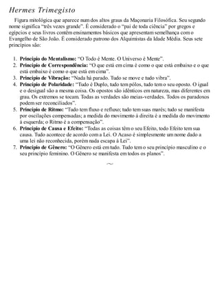 Hermes Trimegisto
Figura mitológica que aparece num dos altos graus da Maçonaria Filosófica. Seu segundo
nome significa “três vezes grande”. É considerado o “pai de toda ciência” por gregos e
egípcios e seus livros contêm ensinamentos básicos que apresentam semelhança com o
Evangelho de São João. É considerado patrono dos Alquimistas da Idade Média. Seus sete
princípios são:
1. Princípio do Mentalismo: “O Todo é Mente. O Universo é Mente”.
2. Princípio de Correspondência: “O que está em cima é como o que está embaixo e o que
está embaixo é como o que está em cima”.
3. Princípio de Vibração: “Nada há parado. Tudo se move e tudo vibra”.
4. Princípio de Polaridade: “Tudo é Duplo, tudo tem pólos, tudo tem o seu oposto. O igual
e o desigual são a mesma coisa. Os opostos são idênticos em natureza, mas diferentes em
grau. Os extremos se tocam. Todas as verdades são meias-verdades. Todos os paradoxos
podem ser reconciliados”.
5. Princípio de Ritmo: “Tudo tem fluxo e refluxo; tudo tem suas marés; tudo se manifesta
por oscilações compensadas; a medida do movimento à direita é a medida do movimento
à esquerda; o Ritmo é a compensação”.
6. Princípio de Causa e Efeito: “Todas as coisas têm o seu Efeito, todo Efeito tem sua
causa. Tudo acontece de acordo com a Lei. O Acaso é simplesmente um nome dado a
uma lei não reconhecida, porém nada escapa à Lei”.
7. Princípio de Gênero: “O Gênero está em tudo. Tudo tem o seu princípio masculino e o
seu princípio feminino. O Gênero se manifesta em todos os planos”.
 