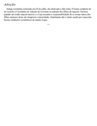Adoção
Antiga cerimônia realizada em 24 de julho, dia dedicado a São João. O nome completo de
tal ocasião é Cerimônia de Adoção de Lowtons ou adoção dos filhos de maçons. Ocorria
quando um irmão maçom morria e a Loja assumia a responsabilidade de se tornar tutora dos
filhos menores deste até atingirem a maioridade. Atualmente não é muito usada por causa das
baixas condições econômicas de muitas Lojas.
 