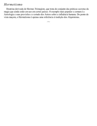 Hermetismo
Doutrina derivada de Hermes Trimegisto, que trata do conjunto das práticas secretas da
magia que ainda estão em uso em certos países. O exemplo mais popular e comum é a
Astrologia e suas previsões e o estudo dos Astros sobre a influência humana. Do ponto de
vista maçom, o Hermetismo é apenas uma referência à tradição dos Alquimistas.
 