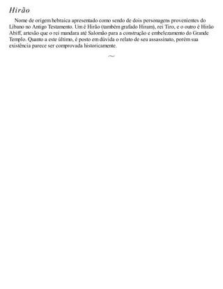 Hirão
Nome de origem hebraica apresentado como sendo de dois personagens provenientes do
Líbano no Antigo Testamento. Um é Hirão (também grafado Hiram), rei Tiro, e o outro é Hirão
Abiff, artesão que o rei mandara até Salomão para a construção e embelezamento do Grande
Templo. Quanto a este último, é posto em dúvida o relato de seu assassinato, porém sua
existência parece ser comprovada historicamente.
 
