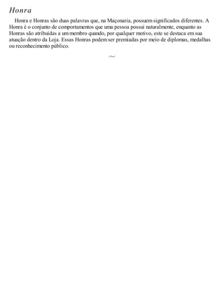 Honra
Honra e Honras são duas palavras que, na Maçonaria, possuem significados diferentes. A
Honra é o conjunto de comportamentos que uma pessoa possui naturalmente, enquanto as
Honras são atribuídas a um membro quando, por qualquer motivo, este se destaca em sua
atuação dentro da Loja. Essas Honras podem ser premiadas por meio de diplomas, medalhas
ou reconhecimento público.
 