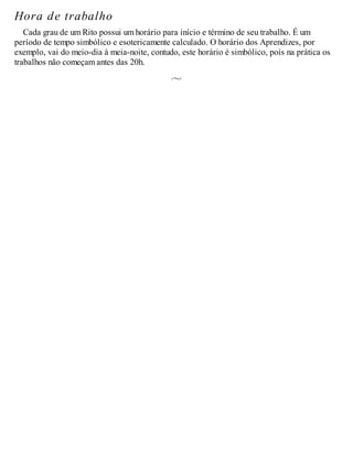 Hora de trabalho
Cada grau de um Rito possui um horário para início e término de seu trabalho. É um
período de tempo simbólico e esotericamente calculado. O horário dos Aprendizes, por
exemplo, vai do meio-dia à meia-noite, contudo, este horário é simbólico, pois na prática os
trabalhos não começam antes das 20h.
 