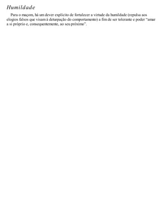 Humildade
Para o maçom, há um dever explícito de fortalecer a virtude da humildade (repulsa aos
elogios falsos que visam à deturpação do comportamento) a fim de ser tolerante e poder “amar
a si próprio e, consequentemente, ao seu próximo”.
 