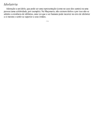 Idolatria
Adoração a um ídolo, que pode ser uma representação (como no caso dos santos) ou uma
pessoa (uma celebridade, por exemplo). Na Maçonaria, não existem ídolos e por isso não se
admite a existência de idólatras, uma vez que o ser humano pode incorrer no erro de idolatrar
a si mesmo e sentir-se superior a seus irmãos.
 