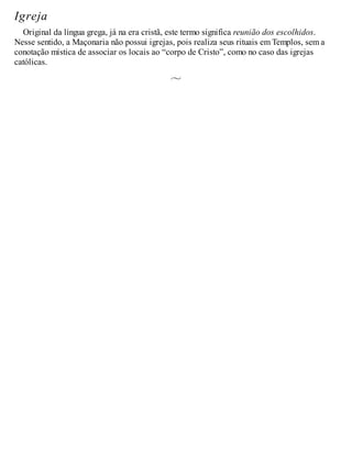Igreja
Original da língua grega, já na era cristã, este termo significa reunião dos escolhidos.
Nesse sentido, a Maçonaria não possui igrejas, pois realiza seus rituais em Templos, sem a
conotação mística de associar os locais ao “corpo de Cristo”, como no caso das igrejas
católicas.
 