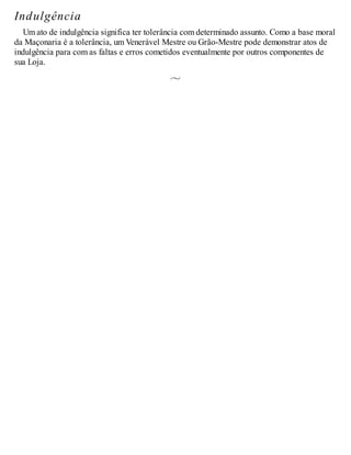 Indulgência
Um ato de indulgência significa ter tolerância com determinado assunto. Como a base moral
da Maçonaria é a tolerância, um Venerável Mestre ou Grão-Mestre pode demonstrar atos de
indulgência para com as faltas e erros cometidos eventualmente por outros componentes de
sua Loja.
 