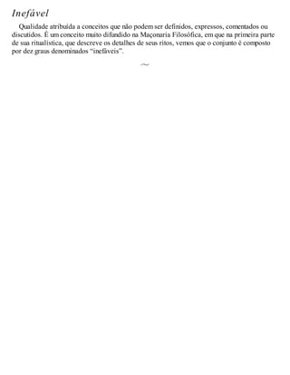 Inefável
Qualidade atribuída a conceitos que não podem ser definidos, expressos, comentados ou
discutidos. É um conceito muito difundido na Maçonaria Filosófica, em que na primeira parte
de sua ritualística, que descreve os detalhes de seus ritos, vemos que o conjunto é composto
por dez graus denominados “inefáveis”.
 
