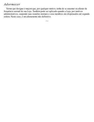 Adormecer
Termo que designa o maçom que, por qualquer motivo, tenha de se ausentar ou afastar da
frequência normal de sua Loja. Também pode ser aplicado quando a Loja, por motivos
administrativos, suspende suas reuniões normais e seus membros são dispensados até segunda
ordem. Neste caso, é um afastamento não definitivo.
 