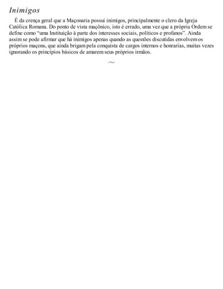 Inimigos
É da crença geral que a Maçonaria possui inimigos, principalmente o clero da Igreja
Católica Romana. Do ponto de vista maçônico, isto é errado, uma vez que a própria Ordem se
define como “uma Instituição à parte dos interesses sociais, políticos e profanos”. Ainda
assim se pode afirmar que há inimigos apenas quando as questões discutidas envolvem os
próprios maçons, que ainda brigam pela conquista de cargos internos e honrarias, muitas vezes
ignorando os princípios básicos de amarem seus próprios irmãos.
 