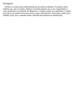 Insígnia
Define-se o termo como a materialização de um estado de dinâmica. Na prática, temos
símbolos que, uma vez usados, definem a atividade daqueles que os usa, comportando-se
como um distintivo ou emblema. Na Maçonaria, a insígnia assume esse significado e é usado
para marcar seu usuário com o grau, posto e cargo a que pertence. Assim cada avental, faixa,
medalha, colar, joia e comendas usada é utilizada para propósito de identificação.
 