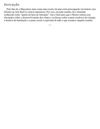 Instrução
Pelo fato de a Maçonaria atuar como uma escola, há uma certa preocupação em instruir seus
filiados na Arte Real (a ciência maçônica). Por isso, em toda reunião, há o momento
conhecido como “quarto de hora de instrução”. Isto é feito para que o Mestre instrua seus
discípulos sobre o desenvolvimento dos rituais e esclareça sobre a parte esotérica da Liturgia,
a história da Instituição e a parte social e espiritual de tudo o que acontece naquela reunião.
 