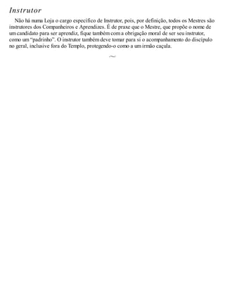 Instrutor
Não há numa Loja o cargo específico de Instrutor, pois, por definição, todos os Mestres são
instrutores dos Companheiros e Aprendizes. É de praxe que o Mestre, que propõe o nome de
um candidato para ser aprendiz, fique também com a obrigação moral de ser seu instrutor,
como um “padrinho”. O instrutor também deve tomar para si o acompanhamento do discípulo
no geral, inclusive fora do Templo, protegendo-o como a um irmão caçula.
 