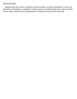 Interdição
Quando uma Loja, oficial ou membro são processados, recebem a Interdição, ou seja, são
proibidos de frequentar os trabalhos. O modo como isso é administrado deve estar de acordo
com as regras impostas pelos Regulamentos e Estatutos da Loja onde foi aplicada.
 