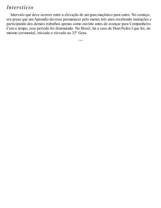 Interstício
Intervalo que deve ocorrer entre a elevação de um grau maçônico para outro. No começo,
era praxe que um Aprendiz devesse permanecer pelo menos três anos recebendo instruções e
participando dos demais trabalhos apenas como ouvinte antes de avançar para Companheiro.
Com o tempo, esse período foi diminuindo. No Brasil, há o caso de Dom Pedro I que foi, no
mesmo cerimonial, iniciado e elevado ao 33° Grau.
 