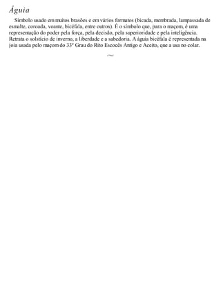 Águia
Símbolo usado em muitos brasões e em vários formatos (bicada, membrada, lampassada de
esmalte, coroada, voante, bicéfala, entre outros). É o símbolo que, para o maçom, é uma
representação do poder pela força, pela decisão, pela superioridade e pela inteligência.
Retrata o solstício de inverno, a liberdade e a sabedoria. A águia bicéfala é representada na
joia usada pelo maçom do 33º Grau do Rito Escocês Antigo e Aceito, que a usa no colar.
 