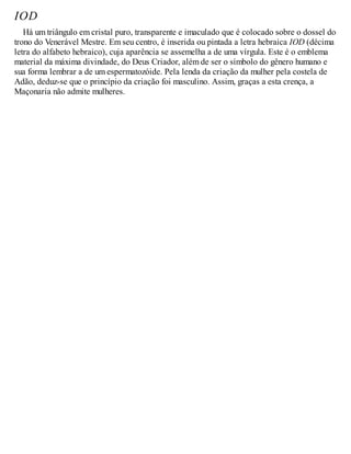 IOD
Há um triângulo em cristal puro, transparente e imaculado que é colocado sobre o dossel do
trono do Venerável Mestre. Em seu centro, é inserida ou pintada a letra hebraica IOD (décima
letra do alfabeto hebraico), cuja aparência se assemelha a de uma vírgula. Este é o emblema
material da máxima divindade, do Deus Criador, além de ser o símbolo do gênero humano e
sua forma lembrar a de um espermatozóide. Pela lenda da criação da mulher pela costela de
Adão, deduz-se que o princípio da criação foi masculino. Assim, graças a esta crença, a
Maçonaria não admite mulheres.
 