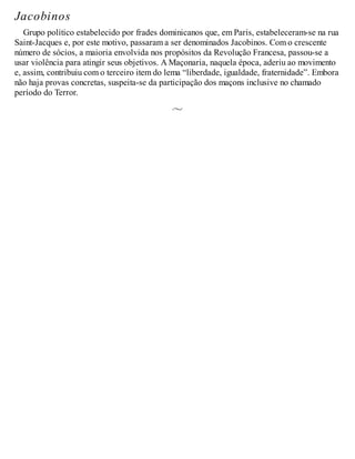 Jacobinos
Grupo político estabelecido por frades dominicanos que, em Paris, estabeleceram-se na rua
Saint-Jacques e, por este motivo, passaram a ser denominados Jacobinos. Com o crescente
número de sócios, a maioria envolvida nos propósitos da Revolução Francesa, passou-se a
usar violência para atingir seus objetivos. A Maçonaria, naquela época, aderiu ao movimento
e, assim, contribuiu com o terceiro item do lema “liberdade, igualdade, fraternidade”. Embora
não haja provas concretas, suspeita-se da participação dos maçons inclusive no chamado
período do Terror.
 