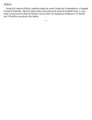 Jakin
Nome da Coluna do Pórtico, também conhecida como Coluna dos Companheiros, a Segunda
Coluna de Salomão. Jakin foi muito usada como palavra de passe do Segundo Grau. e o seu
nome vem do terceiro filho de Simeão, neto de Jacó. Os Jaquinistas formaram a 21ª família
das 24 famílias sacerdotais dos Judeus.
 