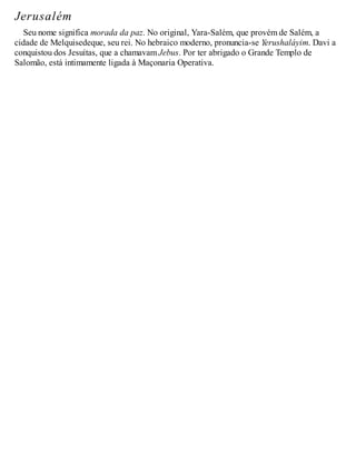 Jerusalém
Seu nome significa morada da paz. No original, Yara-Salém, que provém de Salém, a
cidade de Melquisedeque, seu rei. No hebraico moderno, pronuncia-se Yerushaláyim. Davi a
conquistou dos Jesuítas, que a chamavam Jebus. Por ter abrigado o Grande Templo de
Salomão, está intimamente ligada à Maçonaria Operativa.
 