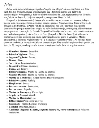 Joias
Joia é uma palavra latina que significa “aquilo que alegra”. A Joia maçônica tem dois
sentidos. No primeiro, indica um ornamento que identifica quem o usa dentro da
administração. No segundo, a Joia é o símbolo máximo da Loja, representando as virtudes
maçônicas na forma do conjunto: esquadro, compasso e Livro da Lei.
Em geral, a joia (ornamento) é colocada numa fita que se pendura no pescoço. A Loja
possui suas Joias específicas, divididas em dois grupos: Joias Móveis e Joias Imóveis. As
móveis (a Pedra Bruta, a Pedra Polida e a Prancheta) não têm lugar fixo e são assim
consideradas porque transmitem alegria ao trabalhador (ou seja, ao maçom), além de serem
empregadas na construção do Grande Templo Espiritual (o modo como cada um deve encarar
sua evolução espiritual). As imóveis ou fixas (Esquadro, Nível e Prumo) identificam de
maneira específica a pessoa que ocupa determinado cargo, como o Venerável Mestre
(Esquadro), o Primeiro Vigilante (Nível) e o Segundo Vigilante (Prumo). As mesmas Joias
decoram também os respectivos Altares destes cargos. Uma administração de Loja possui um
total de 20 cargos, sendo que cada um usa uma determinada Joia, na seguinte ordem:
Venerável Mestre: Esquadro;
Primeiro Vigilante: Nível;
Segundo Vigilante: Prumo;
Orador: Livro;
Secretário: Penas cruzadas;
Tesoureiro: Chaves cruzadas;
Chanceler: Timbre;
Primeiro Diácono: Malho ou Pomba ou ambos;
Segundo Diácono: Trolha ou Pomba ou ambas;
Mestre de Cerimônias: Régua ou dois Bastões cruzados;
Primeiro experto: Punhal;
Hospitaleiro: Bolsa;
Porta-estandarte: Estandarte;
Porta-espada: Espada;
Mestre de Banquetes: Cornucópia;
Arquiteto: Maço de cinzel;
Mestre de Harmonia: Lira;
Bibliotecário: Pena sobre um livro;
Guarda do Templo: Espadas cruzadas;
Cobridor Externo: Alfanje;
Auxiliares (Segundo Experto, Segundo Secretário, entre outros): usam Joias em
miniaturas.
 