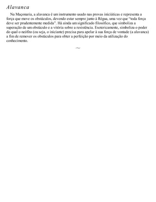 Alavanca
Na Maçonaria, a alavanca é um instrumento usado nas provas iniciáticas e representa a
força que move os obstáculos, devendo estar sempre junto à Régua, uma vez que “toda força
deve ser prudentemente medida”. Há ainda um significado filosófico, que simboliza a
superação de um obstáculo e a vitória sobre a resistência. Esotericamente, simboliza o poder
do qual o neófito (ou seja, o iniciante) precisa para apelar à sua força de vontade (a alavanca)
a fim de remover os obstáculos para obter a perfeição por meio da utilização do
conhecimento.
 