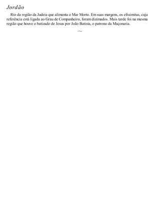 Jordão
Rio da região da Judeia que alimenta o Mar Morto. Em suas margens, os efraimitas, cuja
referência está ligada ao Grau de Companheiro, foram dizimados. Mais tarde foi na mesma
região que houve o batizado de Jesus por João Batista, o patrono da Maçonaria.
 