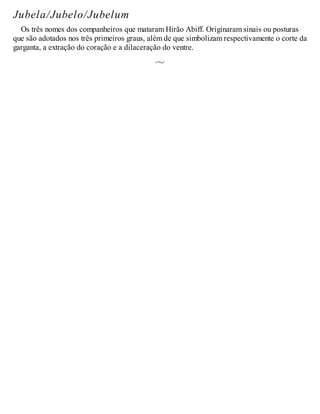 Jubela/Jubelo/Jubelum
Os três nomes dos companheiros que mataram Hirão Abiff. Originaram sinais ou posturas
que são adotados nos três primeiros graus, além de que simbolizam respectivamente o corte da
garganta, a extração do coração e a dilaceração do ventre.
 