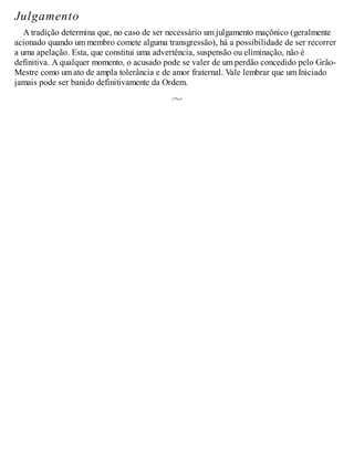 Julgamento
A tradição determina que, no caso de ser necessário um julgamento maçônico (geralmente
acionado quando um membro comete alguma transgressão), há a possibilidade de ser recorrer
a uma apelação. Esta, que constitui uma advertência, suspensão ou eliminação, não é
definitiva. A qualquer momento, o acusado pode se valer de um perdão concedido pelo Grão-
Mestre como um ato de ampla tolerância e de amor fraternal. Vale lembrar que um Iniciado
jamais pode ser banido definitivamente da Ordem.
 