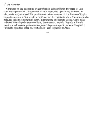 Juramento
Cerimônia em que é assumido um compromisso com a intenção de cumpri-lo. Caso
contrário, a pessoa que o fez pode ser acusada de perjúrio (quebra de juramento). Na
Maçonaria, um juramento é feito publicamente, diante da assembleia e dentro do Templo,
prestado em voz alta. Tem um efeito esotérico, que diz respeito às vibrações que o som das
palavras emitem: consistem em matéria permanente e se situam no Cosmo. Como essas
palavras não mais podem ser recolhidas, formam um ato sagrado. Segundo a filosofia
maçônica, todos os que presenciam um juramento passam a participar dele. Em geral, o
juramento é prestado sobre o Livro Sagrado e com os joelhos no Altar.
 