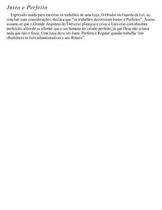 Justo e Perfeito
Expressão usada para encerrar os trabalhos de uma Loja. O Orador ou Guarda da Lei, ao
concluir suas considerações, declara que “os trabalhos decorreram Justos e Perfeitos”. Assim,
assume-se que o Grande Arquiteto do Universo planejou e criou o Universo com absoluta
perfeição, além de se afirmar que o ser humano foi criado perfeito, já que Deus não criaria
nada que não o fosse. Uma Loja deve ser Justa, Perfeita e Regular quando trabalha “em
obediência às Leis administrativas e aos Rituais”.
 